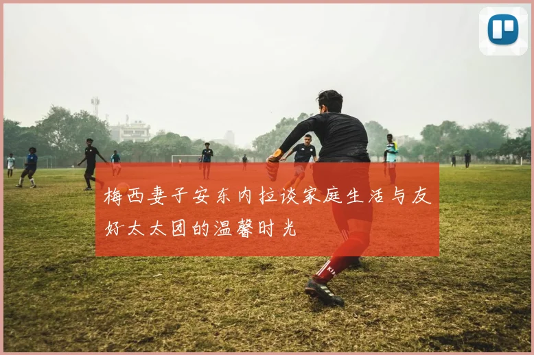 梅西妻子安东内拉谈家庭生活与友好太太团的温馨时光