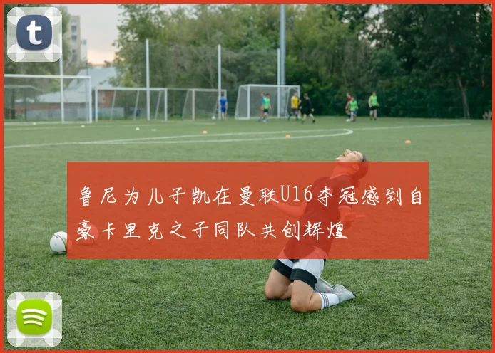 鲁尼为儿子凯在曼联U16夺冠感到自豪卡里克之子同队共创辉煌